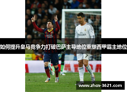 如何提升皇马竞争力打破巴萨主导地位重塑西甲霸主地位