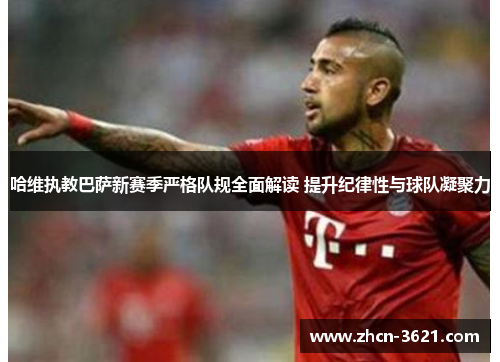 哈维执教巴萨新赛季严格队规全面解读 提升纪律性与球队凝聚力