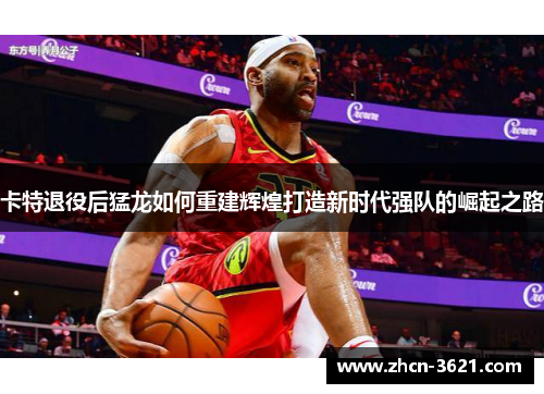 卡特退役后猛龙如何重建辉煌打造新时代强队的崛起之路
