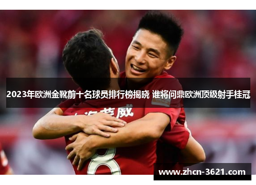 2023年欧洲金靴前十名球员排行榜揭晓 谁将问鼎欧洲顶级射手桂冠