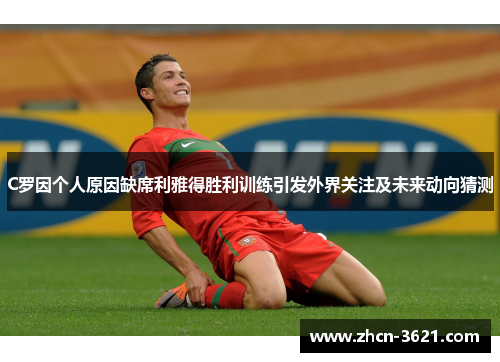 C罗因个人原因缺席利雅得胜利训练引发外界关注及未来动向猜测