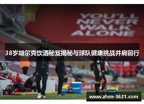 38岁胡尔克饮酒秘笈揭秘与球队健康挑战并肩前行